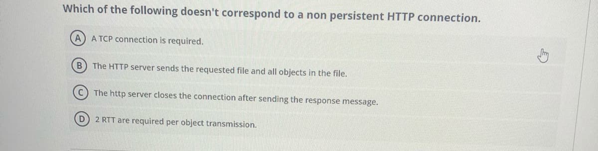 Which of the following doesn't correspond to a non persistent HTTP connection.
A TCP connection is required.
B) The HTTP server sends the requested file and all objects in the file.
The http server closes the connection after sending the response message.
D 2 RTT are required per object transmission.
