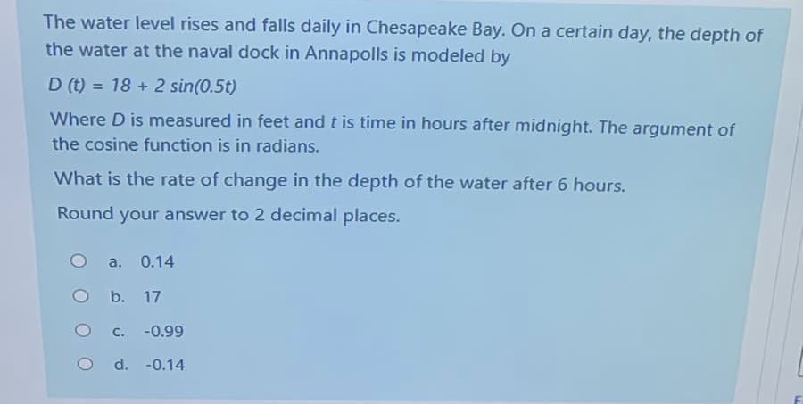The water level rises and falls daily in Chesapeake Bay. On a certain day, the depth of
the water at the naval dock in Annapolls is modeled by
D (t) = 18 + 2 sin(0.5t)
Where D is measured in feet and t is time in hours after midnight. The argument of
the cosine function is in radians.
What is the rate of change in the depth of the water after 6 hours.
Round your answer to 2 decimal places.
a. 0.14
b. 17
C.
-0.99
d. -0.14
