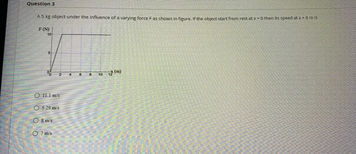 Question 3
A5 kg object under the influence of a varying force F as shown in figure, If the object start from rest at x = 0 then its speed at X= 8 m is
F(N)
10
10 1 (m)
O 11.1 m/s
O 5.29 m/s
O 8 m's
O 7 m/s
