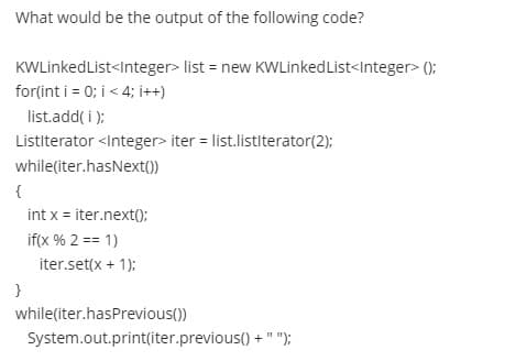 What would be the output of the following code?
KWLinkedList<Integer> list = new KWLinkedList<Integer> ();
for(int i = 0; i < 4; i++)
list.add( i):
Listiterator <Integer> iter = list.listiterator(2);
while(iter.hasNext())
{
int x = iter.next();
if(x % 2 == 1)
iter.set(x + 1);
}
while(iter.hasPrevious())
System.out.print(iter.previous() + " ");

