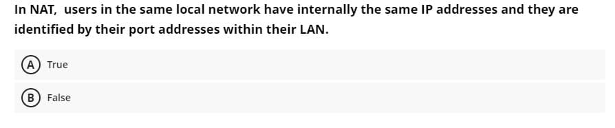 In NAT, users in the same local network have internally the same IP addresses and they are
identified by their port addresses within their LAN.
A) True
B) False
