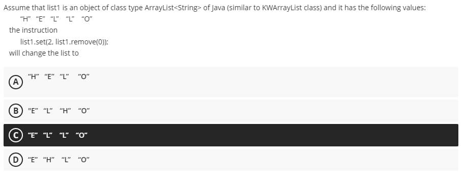 Assume that list1 is an object of class type ArrayList<String> of Java (similar to KWArrayList class) and it has the following values:
"H" "E" "L" "L" "O"
the instruction
list1.set(2, list1.remove(0));
will change the list to
"H" "E" "L" "O"
A
(B) "E" "L" "H" "O"
c) "E" "L" "L" "O"
"E" "H" "L" "O"
