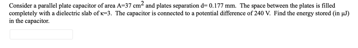 Consider a parallel plate capacitor of area A=37 cm² and plates separation d= 0.177 mm. The space between the plates is filled
completely with a dielectric slab of K=3. The capacitor is connected to a potential difference of 240 V. Find the energy stored (in µJ)
in the capacitor.
cm2
