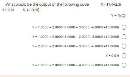 What would be the output of the following code
3.1-2.2i -5.3+10.91]
X = [1.4+2.3i
Y = fix(X)
Y = 1.0000+ 2.00001 3.0000 - 3.00001-6.0000 +10.0000i
Y = 1.0000 + 2.0000i 3.0000-2.0000i-5.0000 +10.0000i
Y = 2.0000 + 3.00001 4.0000 - 3.00001-6.0000 +11.0000i
Y=000 O
Y = 1.0000 + 2.0000i 3.0000-4.00001-5.0000 +11.0000i