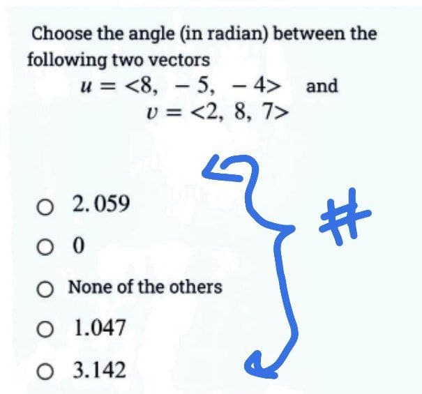 Choose the angle (in radian) between the
following two vectors
u= <8, 5, -4> and
U = <2, 8, 7>
O 2.059
00
-
O None of the others
O 1.047
O
3.142
J
#