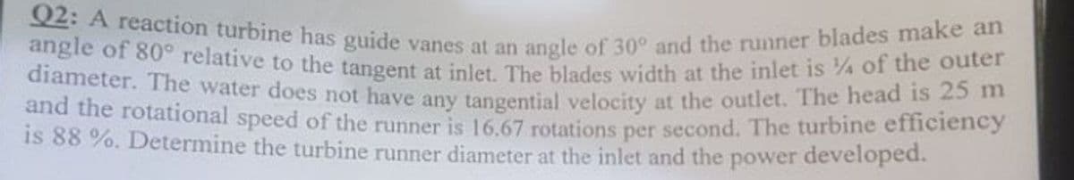 Q2: A reaction turbine has guide vanes at an angle of 30° and the runner blades make an
angle of 80° relative to the tangent at inlet. The blades width at the inlet is % of the outer
diameter. The water does not have any tangential velocity at the outlet. The head is 25 m
and the rotational speed of the runner is 16.67 rotations per second. The turbine efficiency
is 88 %. Determine the turbine runner diameter at the inlet and the power developed.