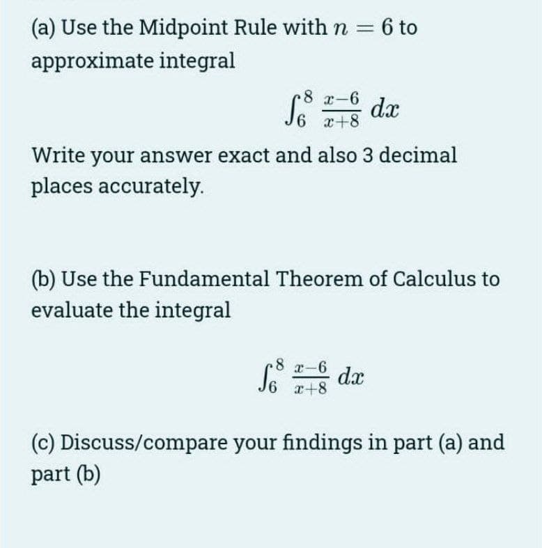 (a) Use the Midpoint Rule with n = 6 to
approximate integral
8 x-6
6 x+8
Write your answer exact and also 3 decimal
places accurately.
dx
(b) Use the Fundamental Theorem of Calculus to
evaluate the integral
8
6 x+8
x-6 dx
(c) Discuss/compare your findings in part (a) and
part (b)