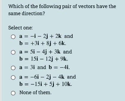 Which of the following pair of vectors have the
same direction?
Select one:
a = -i - 2j + 2k and
b = +31 + 8j + 6k.
a = 5i - 4j + 3k and
b = 15i 12j + 9k.
3i and b = -4i.
O a =
a =
-6i - 2j- 4k and
b = -15i + 5j + 10k.
O None of them.