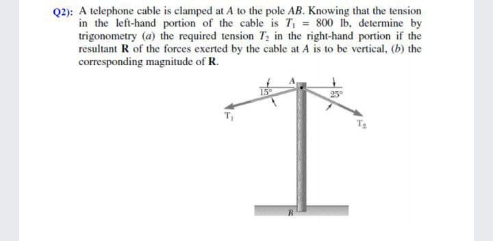 Q2): A telephone cable is clamped at A to the pole AB. Knowing that the tension
in the left-hand portion of the cable is T = 800 lb, determine by
trigonometry (a) the required tension T2 in the right-hand portion if the
resultant R of the forces exerted by the cable at A is to be vertical, (b) the
corresponding magnitude of R.
25°
