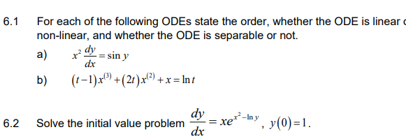 6.1
For each of the following ODES state the order, whether the ODE is linear c
non-linear, and whether the ODE is separable or not.
a)
dy = sin y
dx
b)
(1-1)x) +(21).x(²) +x = In t
dy
= xer-Iny
dx
y(0) =1.
6.2
Solve the initial value problem
