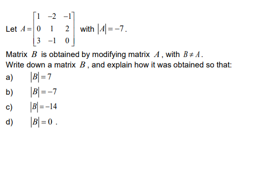 [1 -2 -1]
with |4|=-7.
Let A= 0 1
|3 -1 0
Matrix B is obtained by modifying matrix A, with B+ A.
Write down a matrix B, and explain how it was obtained so that:
|B|=7
|B|= -7
|B|=-14
|B| = 0 .
2
a)
b)
c)
d)
