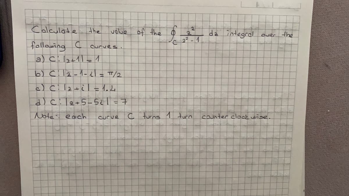 Calculate
the
ualue of the
dz integral
e 23 - 1
fallowing c
a) Cil2+1= 1
Curves.
6) C!l2-1-i= T/2
%3D
%3D
dcil2+5-5¿l = 7
Note each
curve
C turns 1 turn
counter clook wise.
