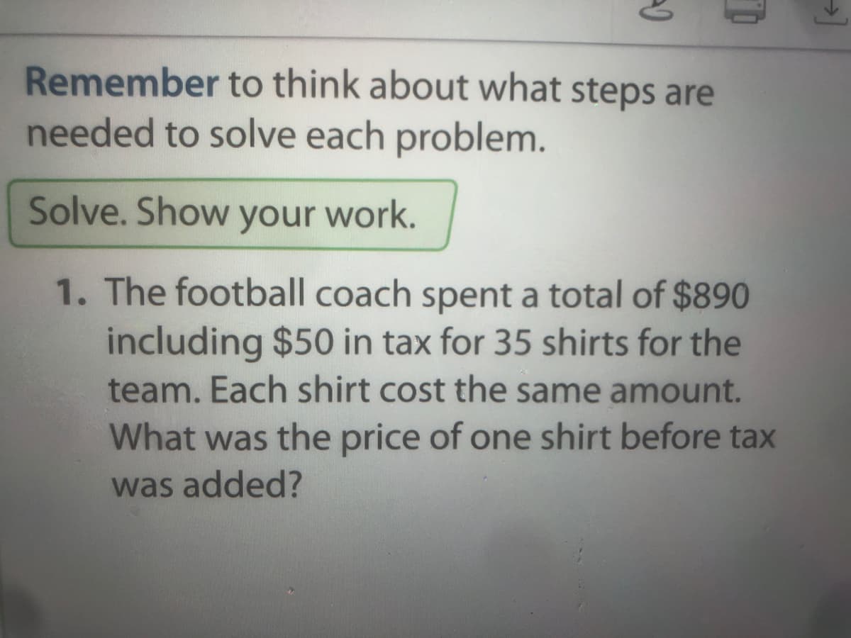 Remember to think about what steps are
needed to solve each problem.
Solve. Show your work.
1. The football coach spent a total of $890
including $50 in tax for 35 shirts for the
team. Each shirt cost the same amount.
What was the price of one shirt before tax
was added?
