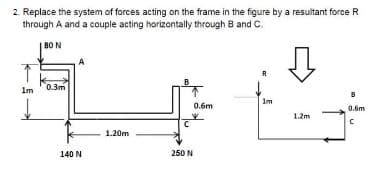 2. Replace the system of forces acting on the frame in the figure by a resultant force R
through A and a couple acting horizontally through B and C.
80 N
B
0.3m
Im
0.6m
0.6m
1.2m
1.20m
140 N
250 N

