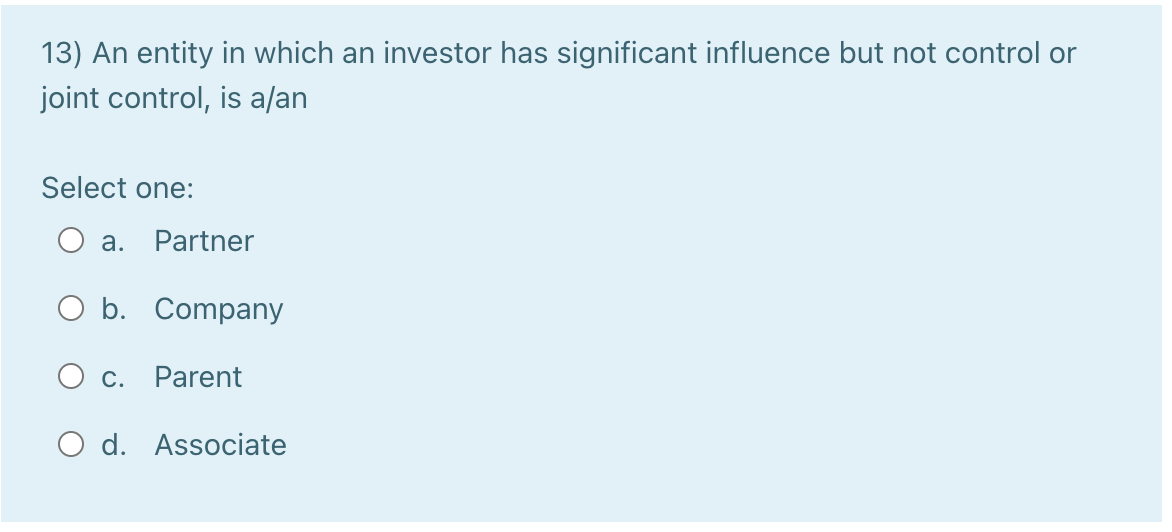 13) An entity in which an investor has significant influence but not control or
joint control, is a/an
Select one:
a. Partner
O b. Company
O c. Parent
O d. Associate