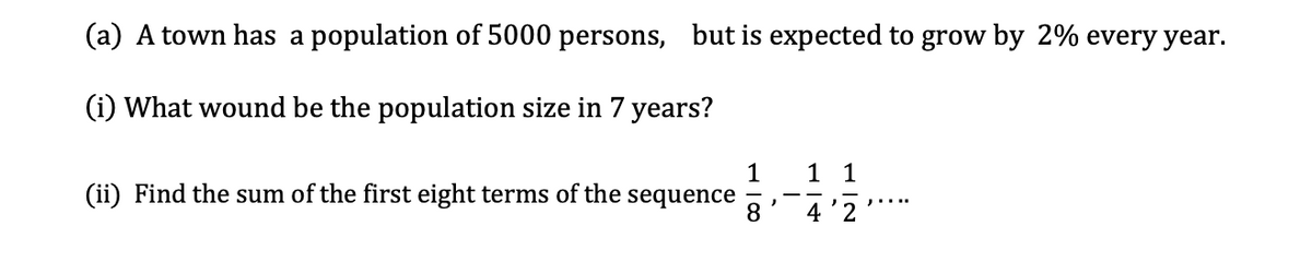 (a) A town has a population of 5000 persons, but is expected to grow by 2% every year.
(i) What wound be the population size in 7 years?
1
1 1
(ii) Find the sum of the first eight terms of the
sequence
8.
4'2
