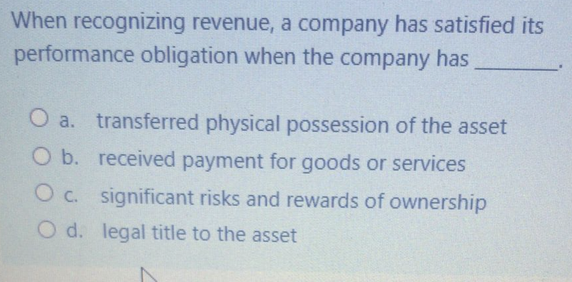When recognizing revenue, a company has satisfied its
performance obligation when the company has
O a. transferred physical possession of the asset
O b. received payment for goods or services
O c. significant risks and rewards of ownership
O d. legal title to the asset
