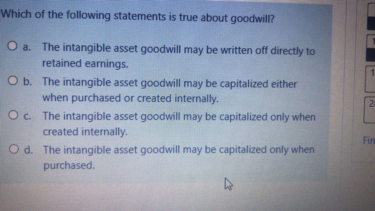 Which of the following statements is true about goodwill?
O a.
The intangible asset goodwill may be written off directly to
retained earnings.
O b. The intangible asset goodwill may be capitalized either
when purchased or created internally.
O c. The intangible asset goodwill may be capitalized only when
created internally.
Fin
d. The intangible asset goodwill may be capitalized only when
purchased.
2.
