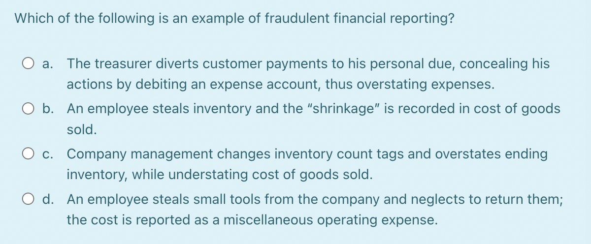 Which of the following is an example of fraudulent financial reporting?
a. The treasurer diverts customer payments to his personal due, concealing his
actions by debiting an expense account, thus overstating expenses.
O b. An employee steals inventory and the "shrinkage" is recorded in cost of goods
sold.
O c. Company management changes inventory count tags and overstates ending
inventory, while understating cost of goods sold.
O d. An employee steals small tools from the company and neglects to return them;
the cost is reported as a miscellaneous operating expense.