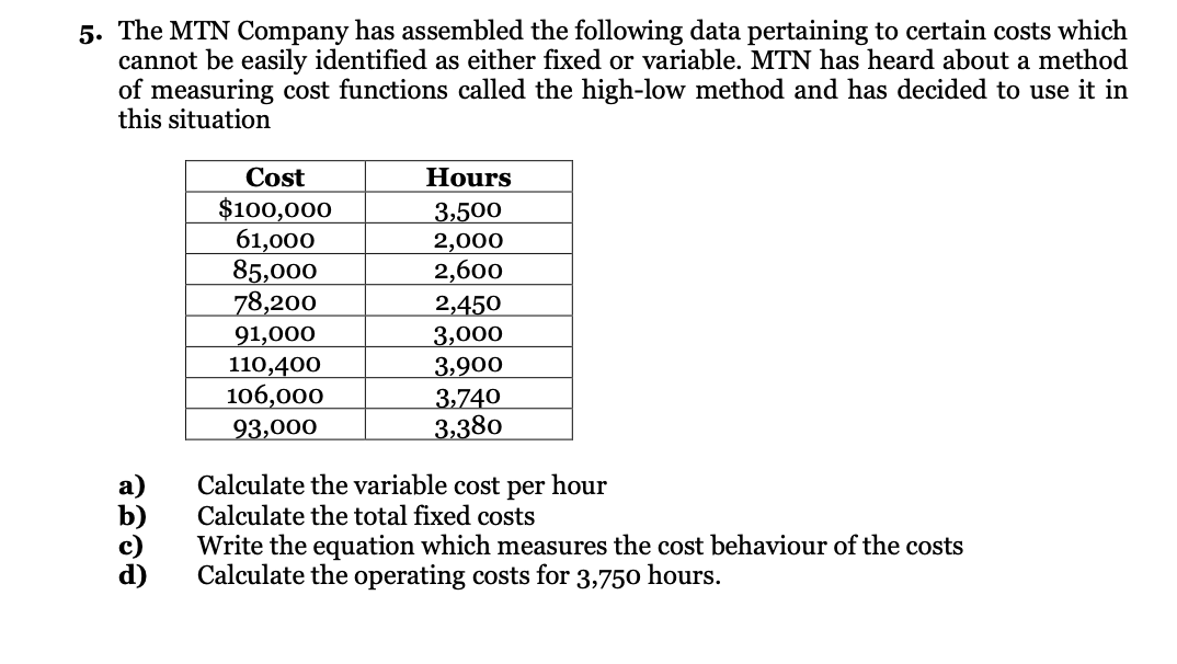 5. The MTN Company has assembled the following data pertaining to certain costs which
cannot be easily identified as either fixed or variable. MTN has heard about a method
of measuring cost functions called the high-low method and has decided to use it in
this situation
Cost
Hours
$100,000
61,000
85,000
78,200
3,500
2,000
2,600
2,450
3,000
91,000
110,400
106,000
3,900
3,740
3,380
93,000
Calculate the variable cost per hour
Calculate the total fixed costs
Write the equation which measures the cost behaviour of the costs
Calculate the operating costs for 3,750 hours.
