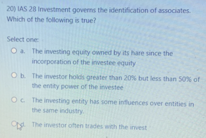 20) IAS 28 Investment governs the identification of associates.
Which of the following is true?
Select one:
O a. The investing equity owned by its hare since the
incorporation of the investee equity
O b. The investor holds greater than 20% but less than 50% of
the entity power of the investee
Oc. The investing entity has some influences over entities in
the same industry.
Od. The investor often trades with the invest