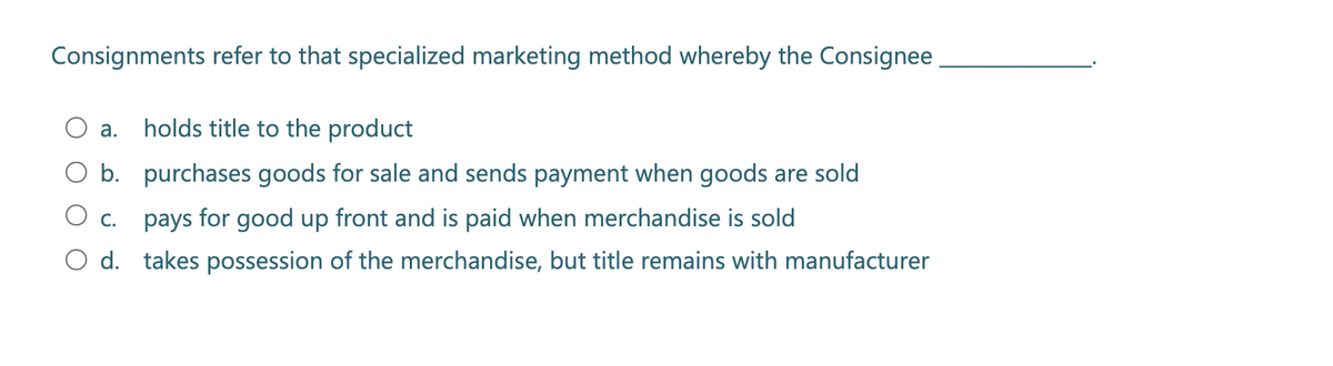 Consignments refer to that specialized marketing method whereby the Consignee
a. holds title to the product
O b. purchases goods for sale and sends payment when goods are sold
c.
pays for good up front and is paid when merchandise is sold
O d. takes possession of the merchandise, but title remains with manufacturer
