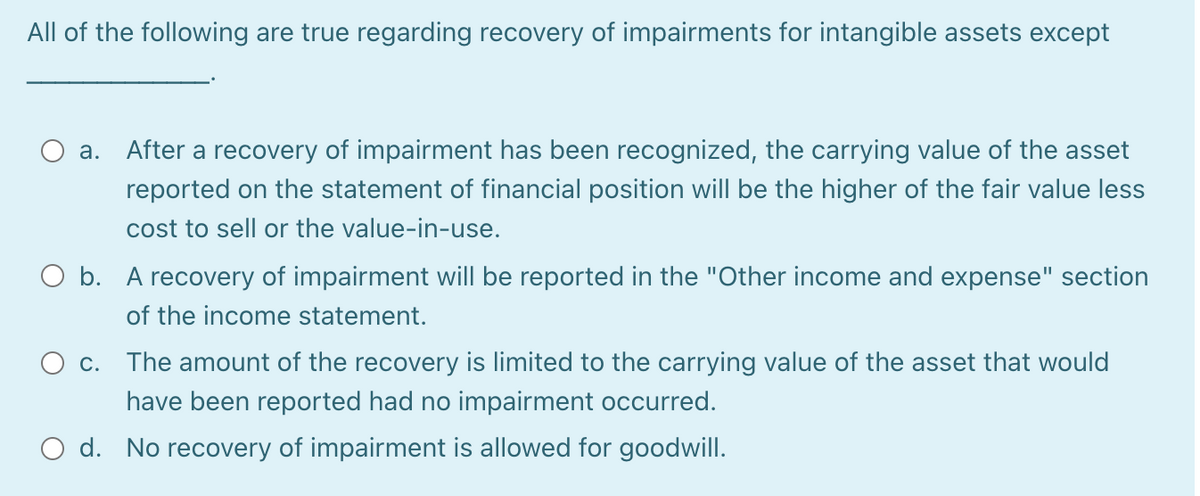 All of the following are true regarding recovery of impairments for intangible assets except
a. After a recovery of impairment has been recognized, the carrying value of the asset
reported on the statement of financial position will be the higher of the fair value less
cost to sell or the value-in-use.
O b. A recovery of impairment will be reported in the "Other income and expense" section
of the income statement.
C.
The amount of the recovery is limited to the carrying value of the asset that would
have been reported had no impairment occurred.
O d. No recovery of impairment is allowed for goodwill.
