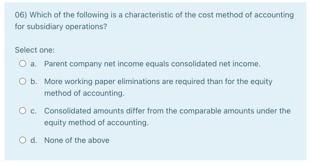 06) Which of the following is a characteristic of the cost method of accounting
for subsidiary operations?
Select one:
a. Parent company net income equals consolidated net income.
O b. More working paper eliminations are required than for the equity
method of accounting.
O c. Consolidated amounts differ from the comparable amounts under the
equity method of accounting.
O d. None of the above