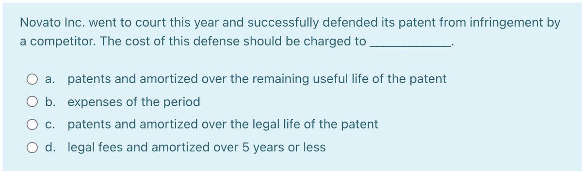 Novato Inc. went to court this year and successfully defended its patent from infringement by
a competitor. The cost of this defense should be charged to
a. patents and amortized over the remaining useful life of the patent
b. expenses of the period
O c. patents and amortized over the legal life of the patent
O d. legal fees and amortized over 5 years or less
