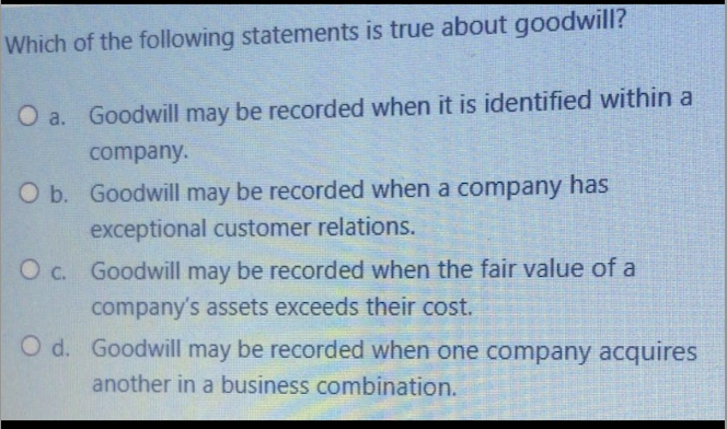 Which of the following statements is true about goodwill?
O a. Goodwill may be recorded when it is identified within a
company.
O b. Goodwill may be recorded when a company has
exceptional customer relations.
O c. Goodwill may be recorded when the fair value of a
company's assets exceeds their cost.
O d. Goodwill may be recorded when one company acquires
another in a business combination.
