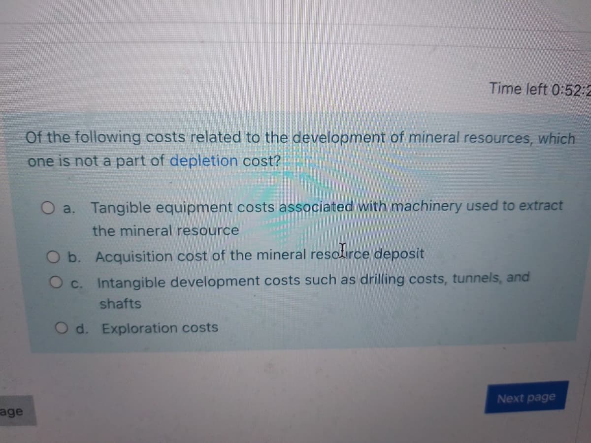 Time left 0:52:2
Of the following costs related to the development of mineral resources, which
one is not a part of depletion cost?
O a. Tangible equipment costs associated with machinery used to extract
the mineral resource
O b. Acquisition cost of the mineral resolirce deposit
O c. Intangible development costs such as drilling costs, tunnels, and
shafts
O d. Exploration costs
Next page
age
