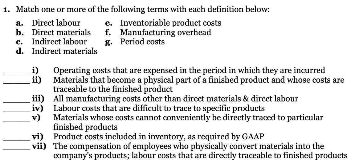 1. Match one or more of the following terms with each definition below:
Direct labour
b. Direct materials
Indirect labour
d. Indirect materials
e. Inventoriable product costs
f. Manufacturing overhead
g. Period costs
а.
с.
i)
Operating costs that are expensed in the period in which they are incurred
Materials that become a physical part of a finished product and whose costs are
traceable to the finished product
iii) All manufacturing costs other than direct materials & direct labour
iv) Labour costs that are difficult to trace to specific products
v)
ii)
Materials whose costs cannot conveniently be directly traced to particular
finished products
vi) Product costs included in inventory, as required by GAAP
vii) The compensation of employees who physically convert materials into the
company's products; labour costs that are directly traceable to finished products
