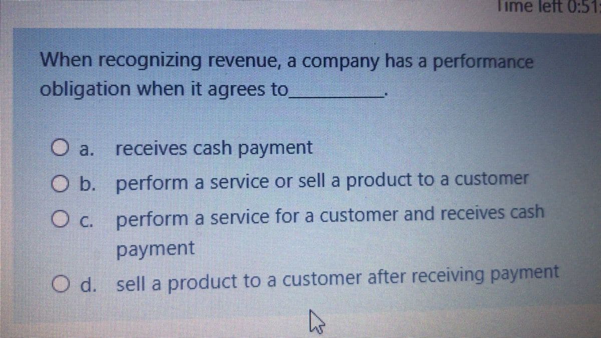 Time left 0:51:
When recognizing revenue, a company has a performance
obligation when it agrees to
O a. receives cash payment
O b. perform a service or sell a product to a customer
Oc. perform a service for a customer and receives cash
payment
O d. sell a product to a customer after receiving payment
