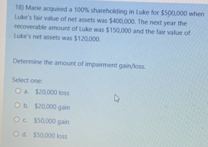 18) Marie acquired a 100% shareholding in Luke for $500,000 when
Luke's fair value of net assets was $400,000. The next year the
recoverable amount of Luke was $150,000 and the fair value of
Luke's net assets was $120,000.
Determine the amount of impairment gain/loss.
Select one:
O a. $20,000 loss
O b.
$20,000 gain
O c.
$50,000 gain
O d. $50,000 loss
4