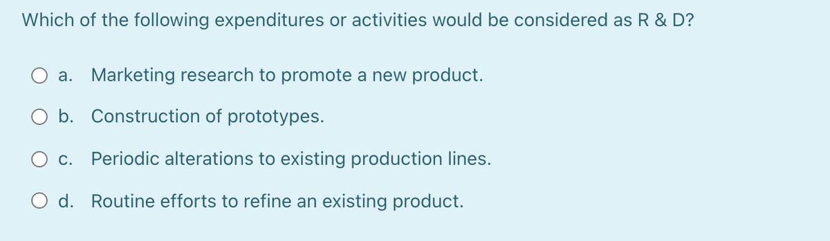 Which of the following expenditures or activities would be considered as R & D?
a. Marketing research to promote a new product.
O b. Construction of prototypes.
O c.
Periodic alterations to existing production lines.
O d. Routine efforts to refine an existing product.
