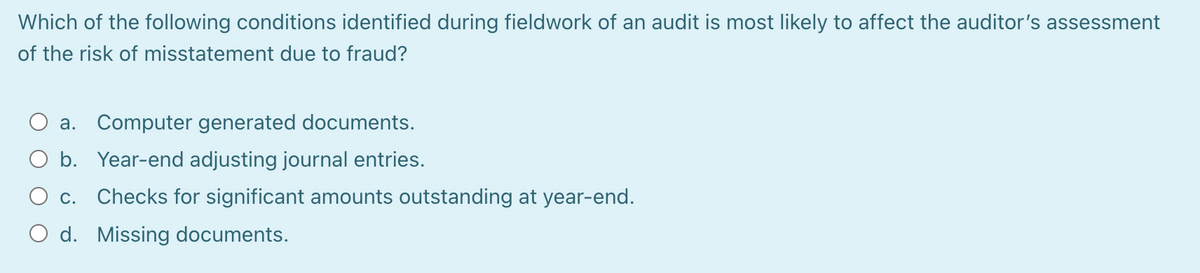 Which of the following conditions identified during fieldwork of an audit is most likely to affect the auditor's assessment
of the risk of misstatement due to fraud?
a. Computer generated documents.
b. Year-end adjusting journal entries.
O c. Checks for significant amounts outstanding at year-end.
O d. Missing documents.