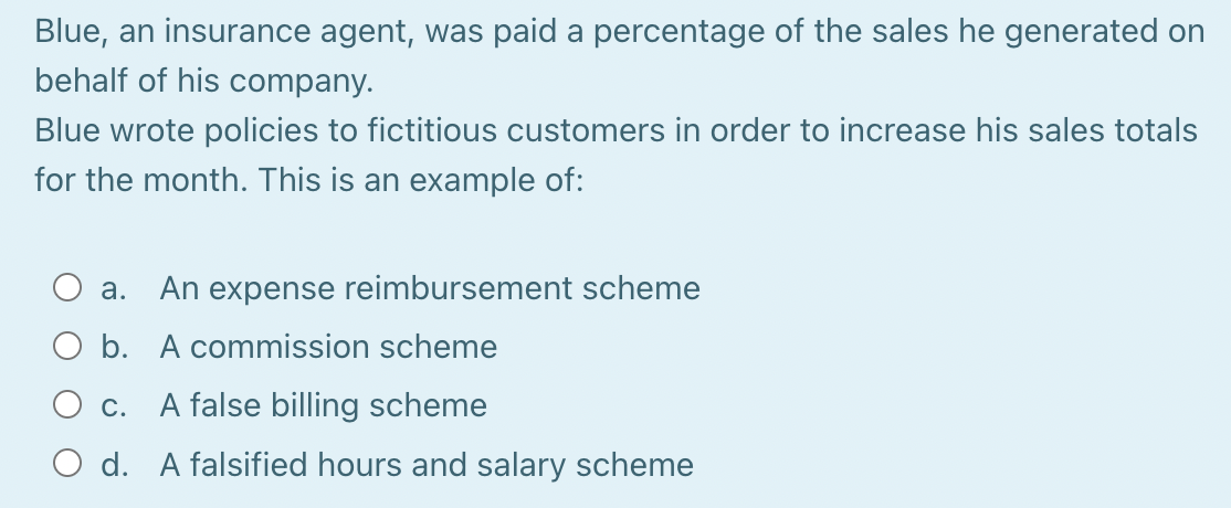 Blue, an insurance agent, was paid a percentage of the sales he generated on
behalf of his company.
Blue wrote policies to fictitious customers in order to increase his sales totals
for the month. This is an example of:
a. An expense reimbursement scheme
O b.
A commission scheme
c.
A false billing scheme
O d. A falsified hours and salary scheme