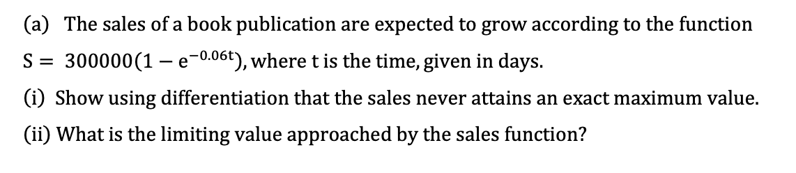 (a) The sales of a book publication are expected to grow according to the function
S = 300000(1 - e-0.06t), wheret is the time, given in days.
(i) Show using differentiation that the sales never attains an exact maximum value.
(ii) What is the limiting value approached by the sales function?
