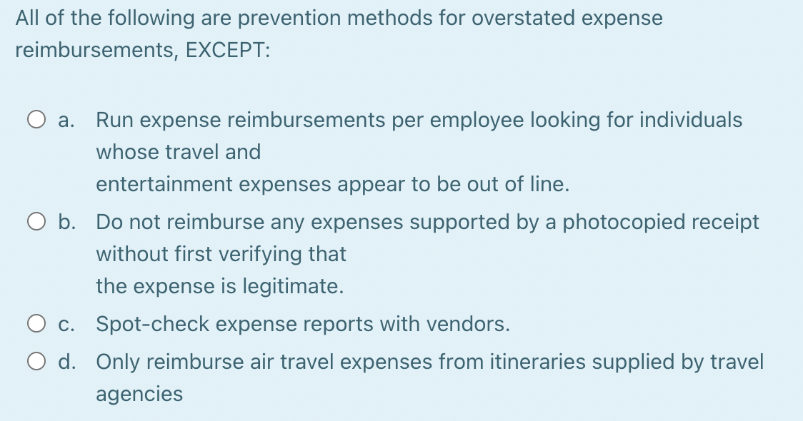 All of the following are prevention methods for overstated expense
reimbursements, EXCEPT:
O a. Run expense reimbursements per employee looking for individuals
whose travel and
entertainment expenses appear to be out of line.
O b. Do not reimburse any expenses supported by a photocopied receipt
without first verifying that
the expense is legitimate.
O c. Spot-check expense reports with vendors.
O d. Only reimburse air travel expenses from itineraries supplied by travel
agencies