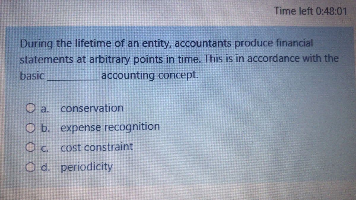 Time left 0:48:01
During the lifetime of an entity, accountants produce financial
statements at arbitrary points in time. This is in accordance with the
basic
accounting concept.
O a.
conservation
O b. expense recognition
O c. cost constraint
O d. periodicity
