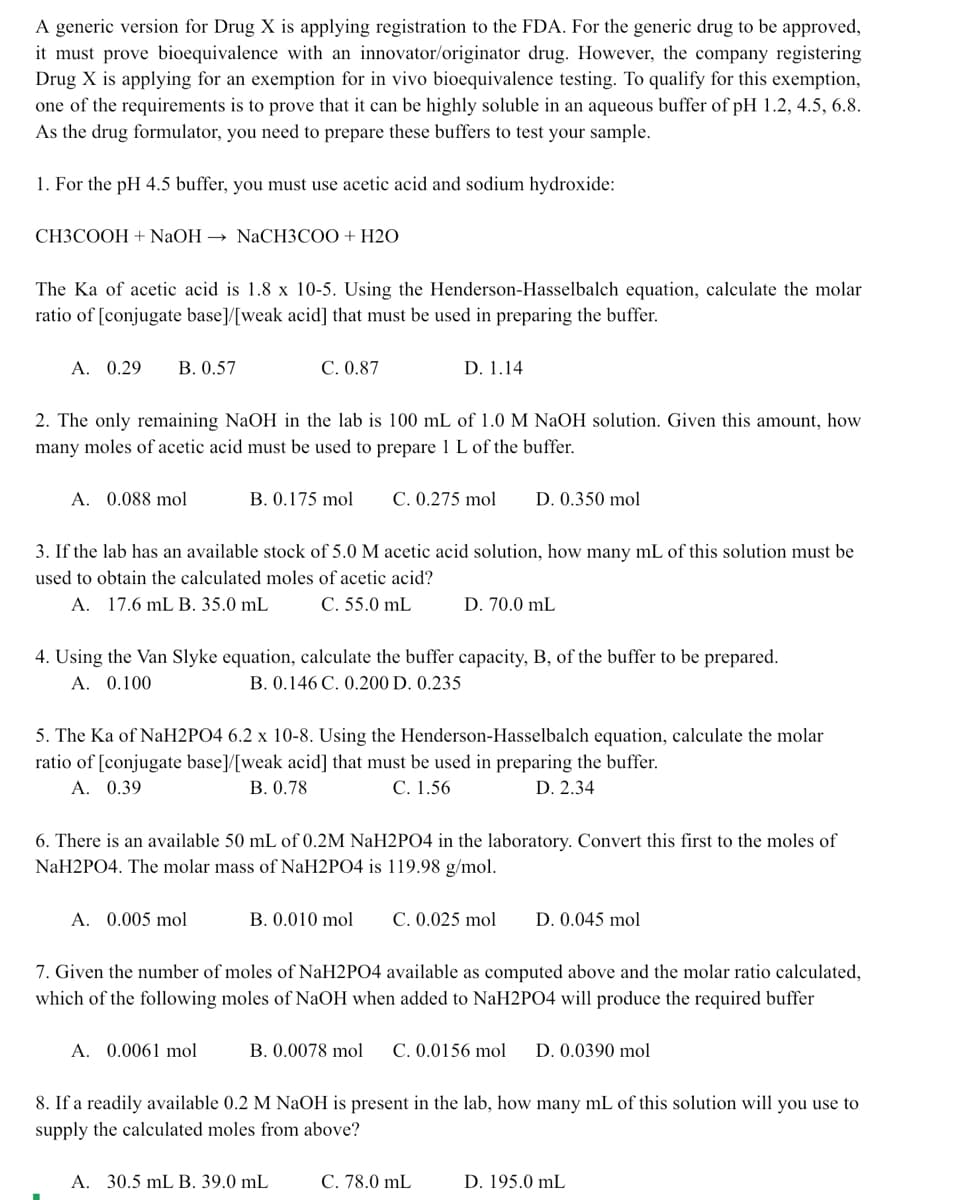 A generic version for Drug X is applying registration to the FDA. For the generic drug to be approved,
it must prove bioequivalence with an innovator/originator drug. However, the company registering
Drug X is applying for an exemption for in vivo bioequivalence testing. To qualify for this exemption,
one of the requirements is to prove that it can be highly soluble in an aqueous buffer of pH 1.2, 4.5, 6.8.
As the drug formulator, you need to prepare these buffers to test your sample.
1. For the pH 4.5 buffer, you must use acetic acid and sodium hydroxide:
СНЗСООН + NaOH — NaCНЗСОО + Н20
The Ka of acetic acid is 1.8 x 10-5. Using the Henderson-Hasselbalch equation, calculate the molar
ratio of [conjugate base]/[weak acid] that must be used in preparing the buffer.
А. 0.29
В. 0.57
С. 0.87
D. 1.14
2. The only remaining NaOH in the lab is 100 mL of 1.0 M NaOH solution. Given this amount, how
many moles of acetic acid must be used to prepare 1 L of the buffer.
A. 0.088 mol
B. 0.175 mol
C. 0.275 mol
D. 0.350 mol
3. If the lab has an available stock of 5.0 M acetic acid solution, how many mL of this solution must be
used to obtain the calculated moles of acetic acid?
A. 17.6 mL B. 35.0 mL
C. 55.0 mL
D. 70.0 mL
4. Using the Van Slyke equation, calculate the buffer capacity, B, of the buffer to be prepared.
A. 0.100
B. 0.146 C. 0.200 D. 0.235
5. The Ka of NaH2PO4 6.2 x 10-8. Using the Henderson-Hasselbalch equation, calculate the molar
ratio of [conjugate base]/[weak acid] that must be used in preparing the buffer.
Α. 0.39
В. О.78
С. 1.56
D. 2.34
6. There is an available 50 mL of 0.2M NaH2PO4 in the laboratory. Convert this first to the moles of
NaH2PO4. The molar mass of NaH2PO4 is 119.98 g/mol.
A. 0.005 mol
B. 0.010 mol
C. 0.025 mol
D. 0.045 mol
7. Given the number of moles of NaH2PO4 available as computed above and the molar ratio calculated,
which of the following moles of NaOH when added to NaH2PO4 will produce the required buffer
A. 0.0061 mol
B. 0.0078 mol
C. 0.0156 mol
D. 0.0390 mol
8. If a readily available 0.2 M NaOH is present in the lab, how many mL of this solution will you use to
supply the calculated moles from above?
А. 30.5 mL B. 39.0 mL
C. 78.0 mL
D. 195.0 mL
