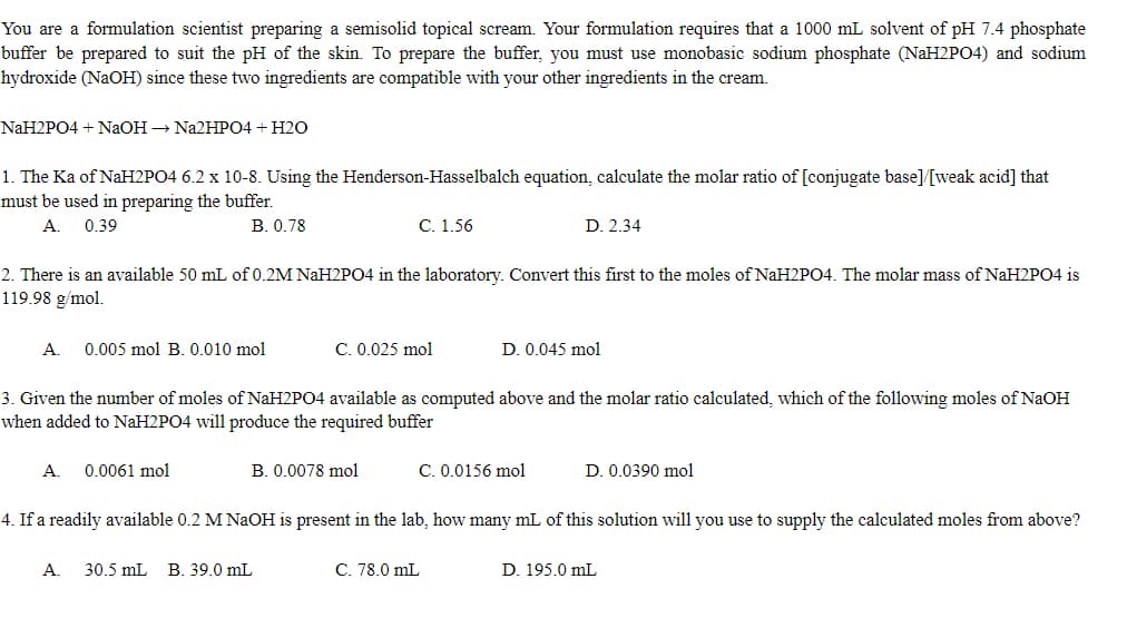 You are a formulation scientist preparing a semisolid topical scream. Your formulation requires that a 1000 mL solvent of pH 7.4 phosphate
buffer be prepared to suit the pH of the skin. To prepare the buffer, you must use monobasic sodium phosphate (NAH2PO4) and sodium
hydroxide (NAOH) since these two ingredients are compatible with your other ingredients in the cream.
NaH2PO4 + NаОН — Na2HPО4 + H20
1. The Ka of NaH2PO4 6.2 x 10-8. Using the Henderson-Hasselbalch equation, calculate the molar ratio of [conjugate base]/[weak acid] that
must be used in preparing the buffer.
A.
0.39
В. 0.78
C. 1.56
D. 2.34
2. There is an available 50 mL of 0.2M NAH2PO4 in the laboratory. Convert this first to the moles of NaH2P04. The molar mass of NaH2PO4 is
119.98 g/mol.
A.
0.005 mol B. 0.010 mol
C. 0.025 mol
D. 0.045 mol
3. Given the number of moles of NAH2PO4 available as computed above and the molar ratio calculated, which of the following moles of NaOH
when added to NAH2PO4 will produce the required buffer
А.
0.0061 mol
B. 0.0078 mol
C. 0.0156 mol
D. 0.0390 mol
4. If a readily available 0.2 M NaOH is present in the lab, how many mL of this solution will you use to supply the calculated moles from above?
А.
30.5 mL
B. 39.0 mL
C. 78.0 mL
D. 195.0 mL
