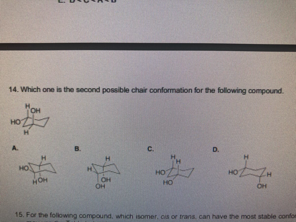 14. Which one is the second possible chair conformation for the following compound.
HO
B.
C.
0.
H.
HC
OH
For thefolbwing.compound.wnich isomer c/s or trans canhave the most stable.confor

