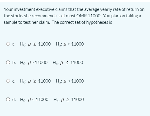Your investment executive claims that the average yearly rate of return on
the stocks she recommends is at most OMR 11000. You plan on taking a
sample to test her claim. The correct set of hypotheses is
O a. Ho: H S 11000 H3: H > 11000
O b. Ho: H> 11000 H3: H < 11000
O. Ho: H 2 11000 H3: H < 11000
O d. Ho: H < 11000 H3: H 2 11000
