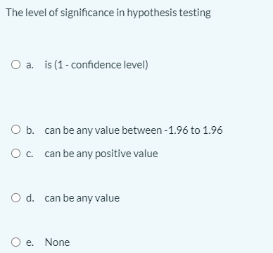 The level of significance in hypothesis testing
O a. is (1-confidence level)
O b. can be any value between -1.96 to 1.96
O c. can be any positive value
O d. can be any value
O e. None
