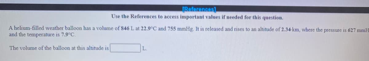 References
Use the References to access important values if needed for this question.
A helium-filled weather balloon has a volume of 846 L at 22.9°C and 755 mmHg. It is released and rises to an altitude of 2.34 km, where the pressure is 627 mmH
and the temperature is 7.9°C.
The volume of the balloon at this altitude is
L.
