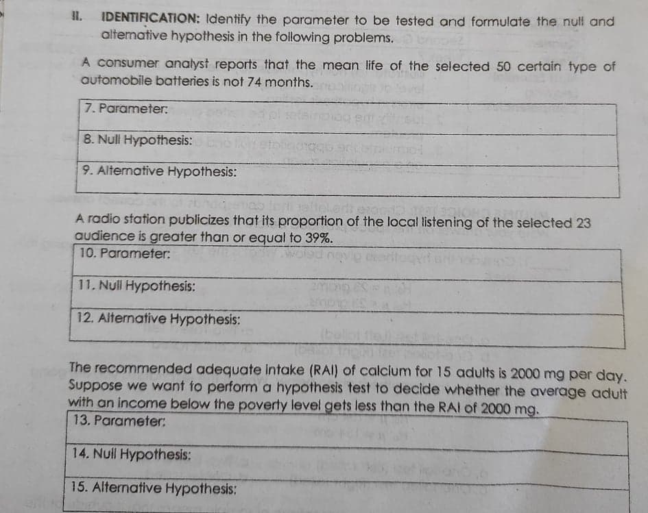 IDENTIFICATION: Identify the parameter to be tested and formulate the null and
altemative hypothesis in the following problems.
A consumer analyst reports that the mean life of the selected 50 certain type of
automobile batteries is not 74 months.
7. Parameter:
8. Null Hypothesis:
9. Alternative Hypothesis:
A radio station publicizes that its proportion of the local listening of the selected 23
audience is greater than or equal to 39%.
10. Parameter:
11. Null Hypothesis:
12. Alternative Hypothesis:
The recommended adequate intake (RAI) of calcium for 15 adults is 2000 mg per day.
Suppose we want to perfomm a hypothesis test to decide whether the average adut
with an income below the poverty level gets less than the RAI of 2000 mg.
13. Parameter:
14. Nuill Hypothesis:
15. Alternative Hypothesis:
