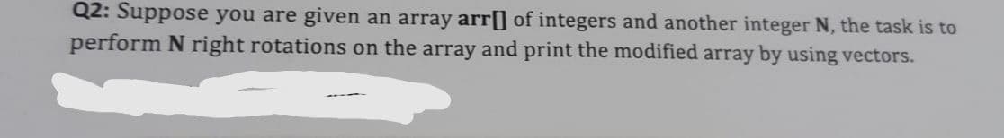 Q2: Suppose you are given an array arr[] of integers and another integer N, the task is to
perform N right rotations on the array and print the modified array by using vectors.
