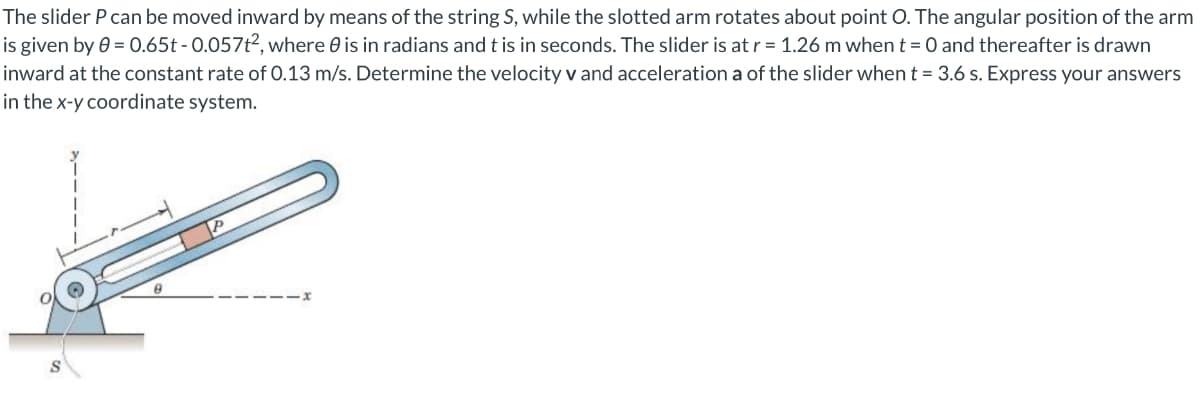 The slider P can be moved inward by means of the string S, while the slotted arm rotates about point O. The angular position of the arm
is given by 0 = 0.65t - 0.057t2, where 0 is in radians and t is in seconds. The slider is at r = 1.26 m when t = 0 and thereafter is drawn
inward at the constant rate of 0.13 m/s. Determine the velocity v and acceleration a of the slider whent = 3.6 s. Express your answers
in the x-y coordinate system.
