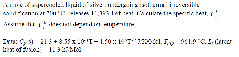 A mole of supercooled liquid of silver, undergoing isothermal irreversible
solidification at 700 °C, releases 11,393 J of heat. Calculate the specific heat, C.
Assume that C does not depend on temperature.
Data: Cp(s) = 21.3 + 8.55 x 10-3T+1.50 x 105T-2 J/K•M01, Tmp= 961.9 °C, Lf (latent
heat of fusion) = 11.3 kJ/Mol
